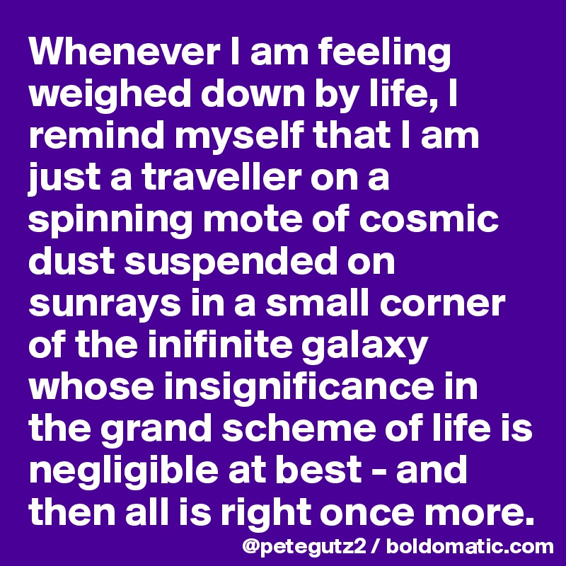 Whenever I am feeling weighed down by life, I remind myself that I am just a traveller on a spinning mote of cosmic dust suspended on sunrays in a small corner of the inifinite galaxy whose insignificance in the grand scheme of life is negligible at best - and then all is right once more.
