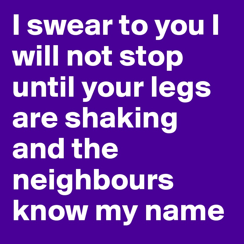 I swear to you I will not stop until your legs are shaking and the neighbours know my name