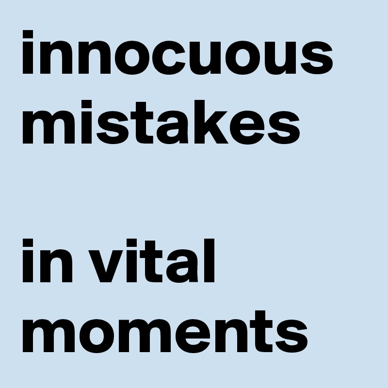 innocuous mistakes
 
in vital moments