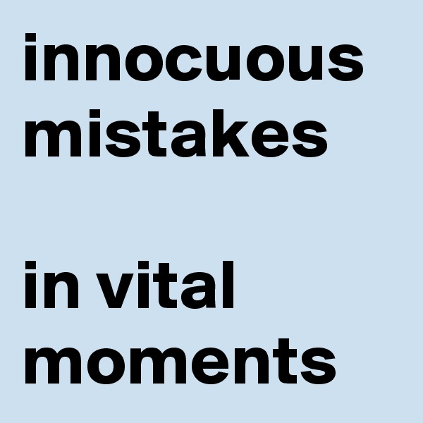innocuous mistakes
 
in vital moments