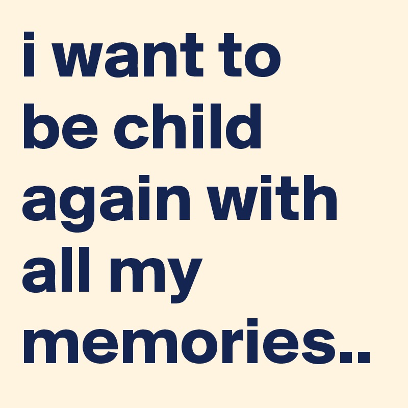 i want to be child again with all my memories..