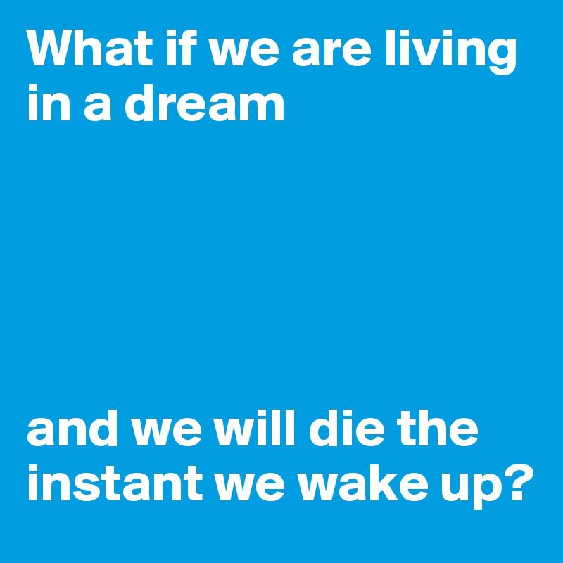 What if we are living in a dream 





and we will die the instant we wake up?