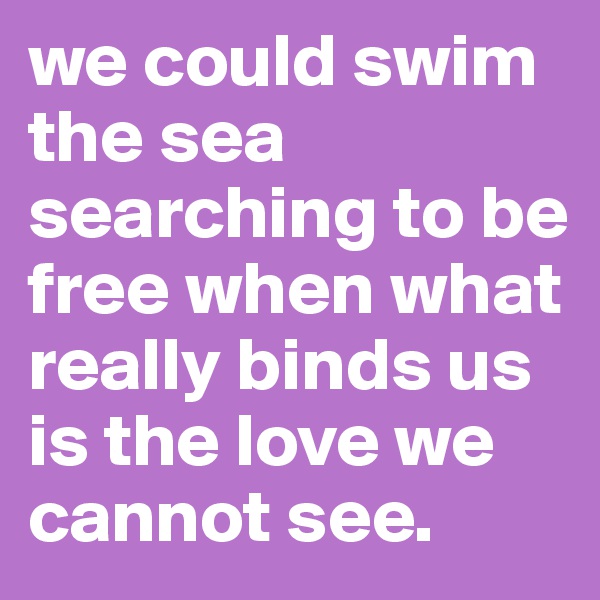 we could swim the sea searching to be free when what really binds us is the love we cannot see.