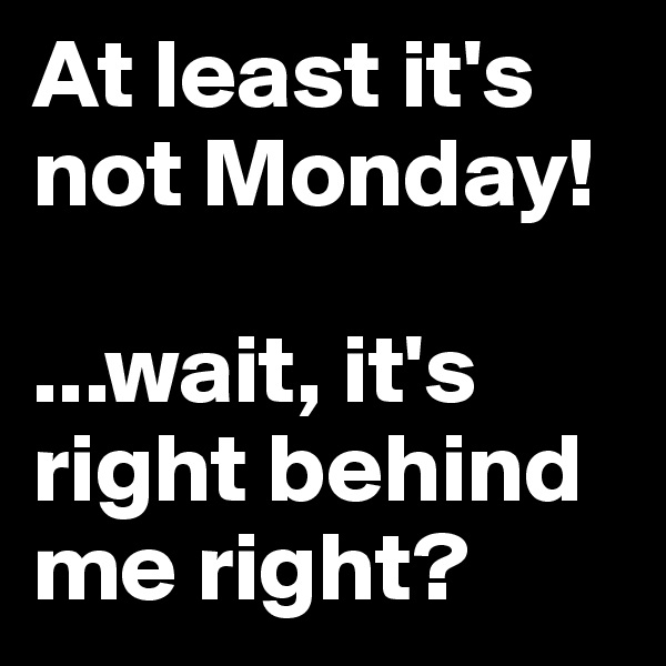 At least it's not Monday!

...wait, it's right behind me right? 