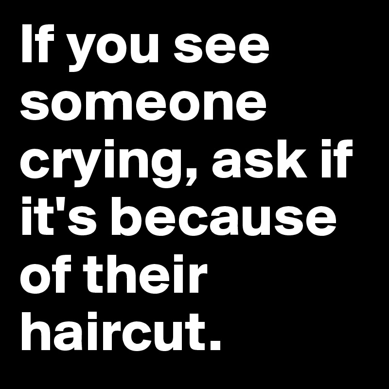 If you see someone crying, ask if it's because of their haircut.