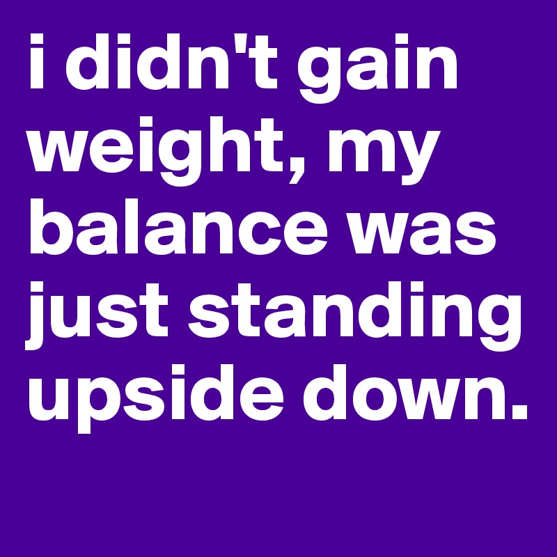 i didn't gain weight, my balance was just standing upside down.
