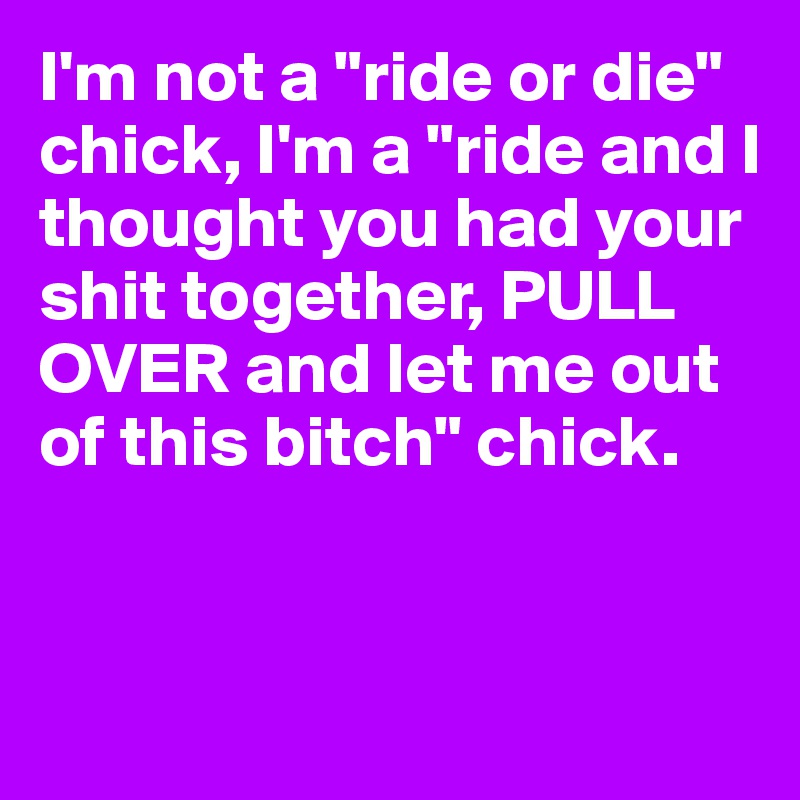 I'm not a "ride or die" chick, I'm a "ride and I thought you had your shit together, PULL OVER and let me out of this bitch" chick. 


