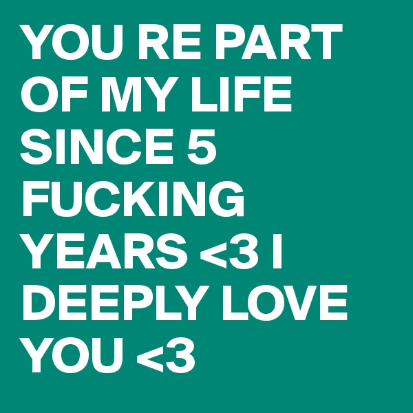 YOU RE PART OF MY LIFE SINCE 5 FUCKING YEARS <3 I DEEPLY LOVE YOU <3