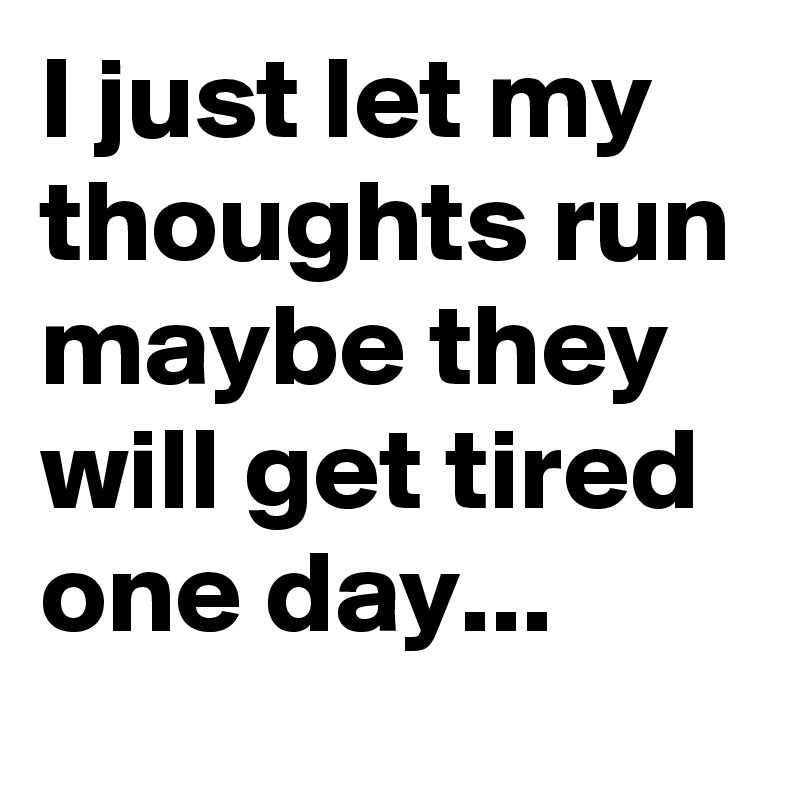 I just let my thoughts run maybe they will get tired one day...