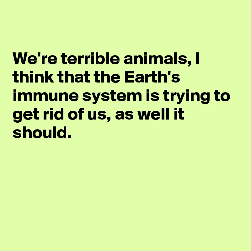 

We're terrible animals, I think that the Earth's immune system is trying to get rid of us, as well it should.




