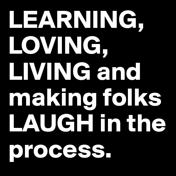 LEARNING, LOVING, LIVING and making folks LAUGH in the process.