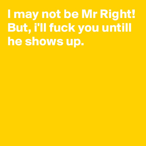 I may not be Mr Right!
But, i'll fuck you untill he shows up.






