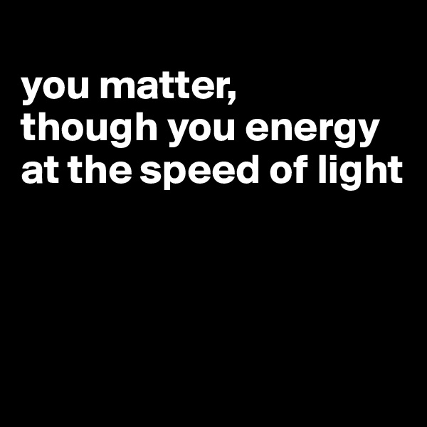 
you matter,
though you energy at the speed of light




