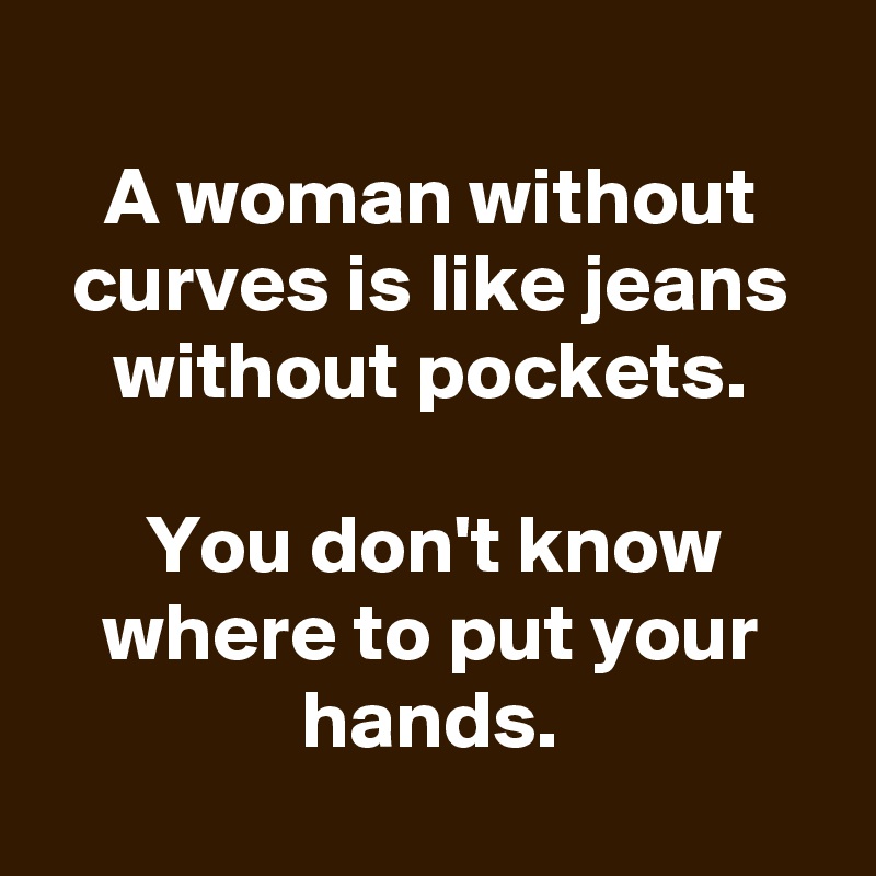 
A woman without curves is like jeans without pockets.

You don't know where to put your hands.
