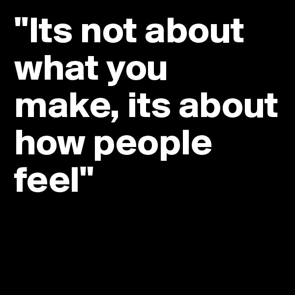 "Its not about what you make, its about how people feel"

