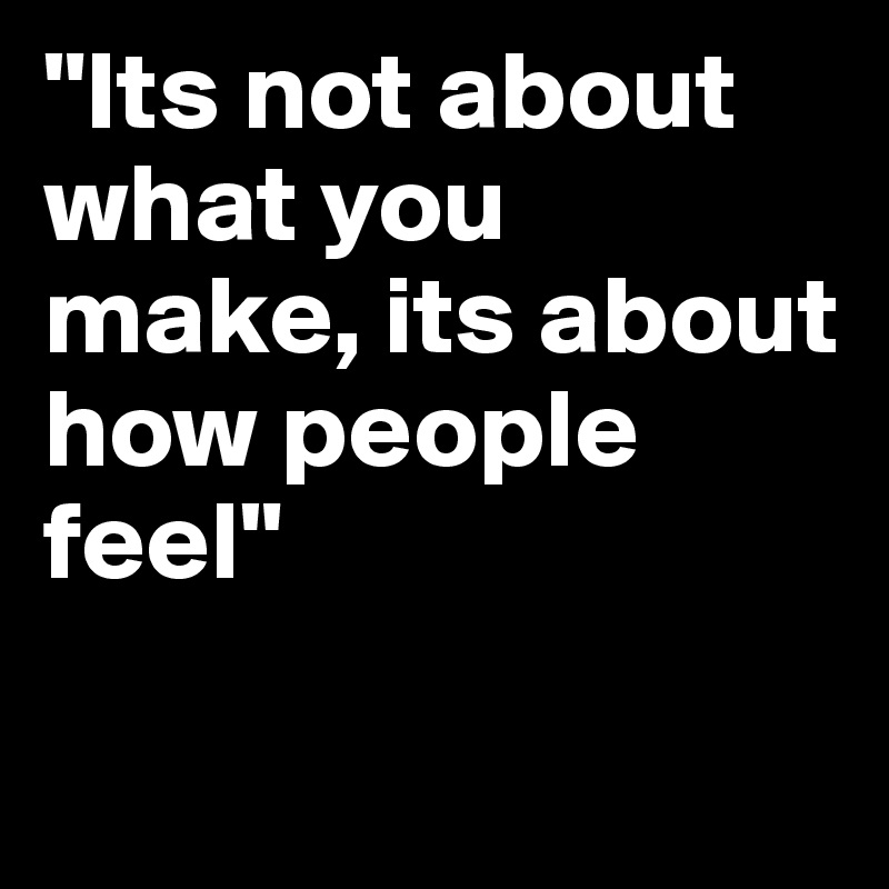 "Its not about what you make, its about how people feel"

