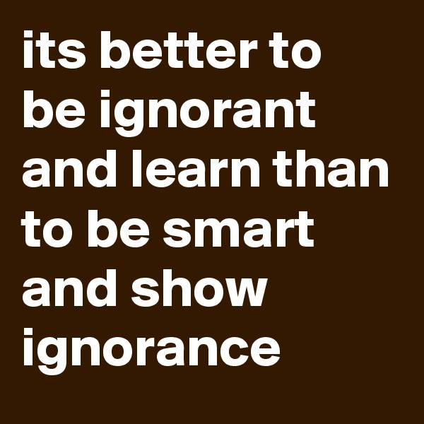 its better to be ignorant and learn than to be smart and show ignorance