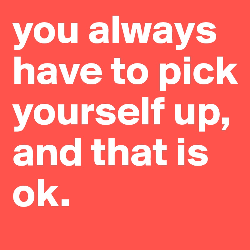 you always have to pick yourself up, and that is ok.