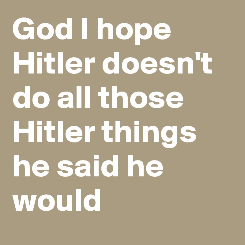 God I hope Hitler doesn't do all those Hitler things he said he would