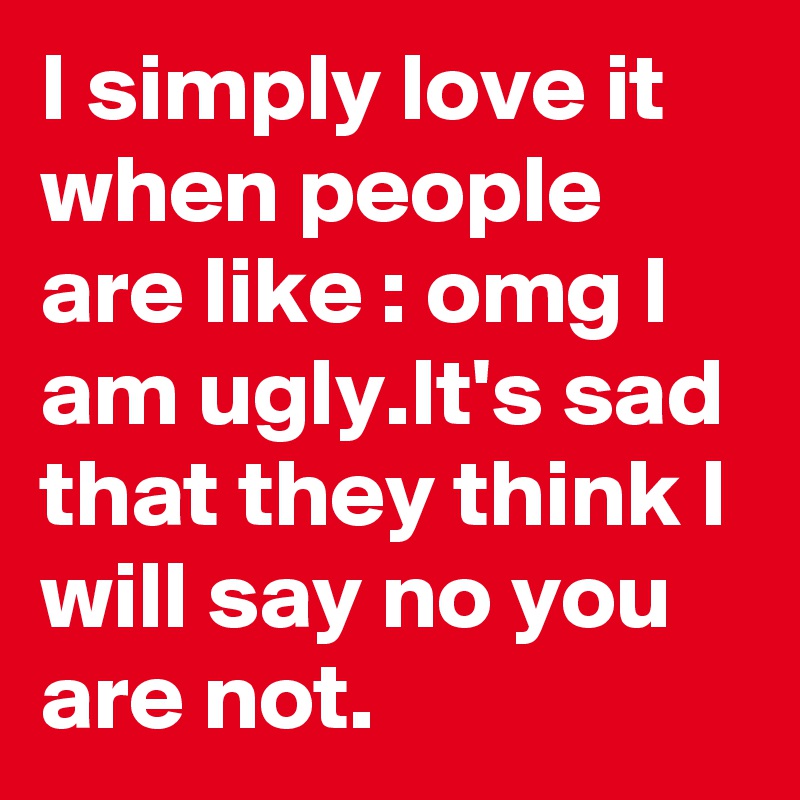 I simply love it when people are like : omg I am ugly.It's sad that they think I will say no you are not.