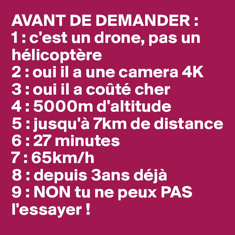 AVANT DE DEMANDER :
1 : c'est un drone, pas un hélicoptère
2 : oui il a une camera 4K
3 : oui il a coûté cher
4 : 5000m d'altitude
5 : jusqu'à 7km de distance
6 : 27 minutes
7 : 65km/h
8 : depuis 3ans déjà
9 : NON tu ne peux PAS l'essayer !