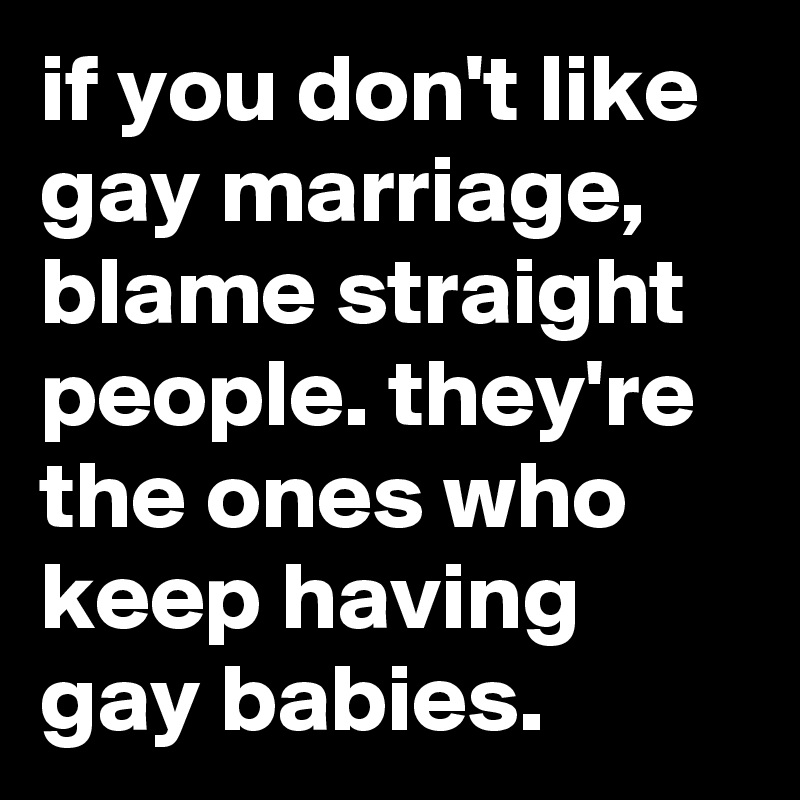 if you don't like gay marriage, blame straight people. they're the ones who keep having gay babies.