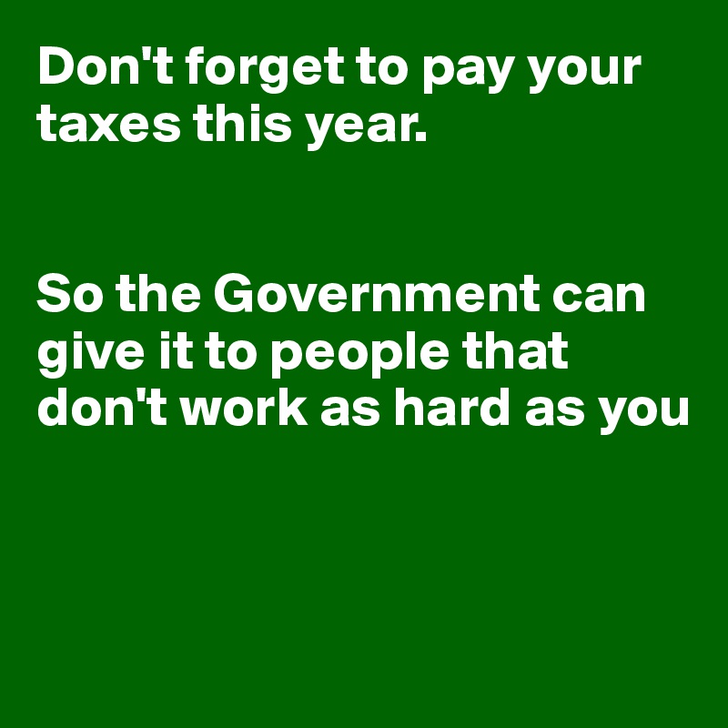 Don't forget to pay your taxes this year.


So the Government can give it to people that don't work as hard as you



