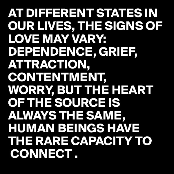 AT DIFFERENT STATES IN OUR LIVES, THE SIGNS OF LOVE MAY VARY:
DEPENDENCE, GRIEF, ATTRACTION, 
CONTENTMENT,
WORRY, BUT THE HEART OF THE SOURCE IS ALWAYS THE SAME, HUMAN BEINGS HAVE THE RARE CAPACITY TO 
 CONNECT .