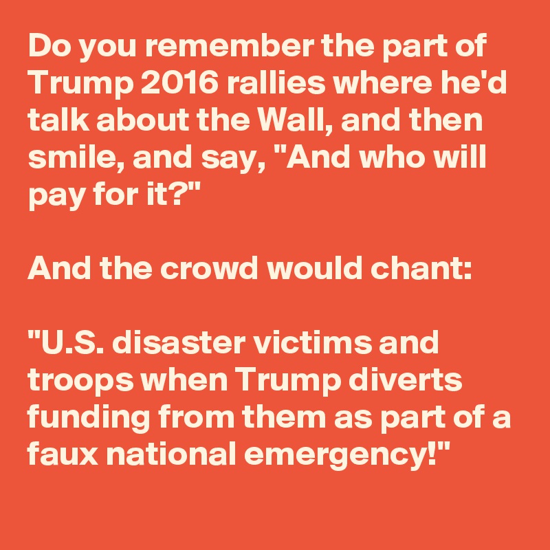 Do you remember the part of Trump 2016 rallies where he'd talk about the Wall, and then smile, and say, "And who will pay for it?"  

And the crowd would chant:

"U.S. disaster victims and troops when Trump diverts funding from them as part of a faux national emergency!"