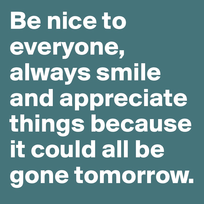 Be nice to everyone, always smile and appreciate things because it could all be gone tomorrow.