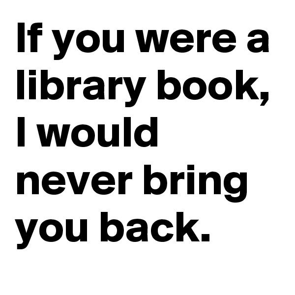 If you were a library book, I would never bring you back.