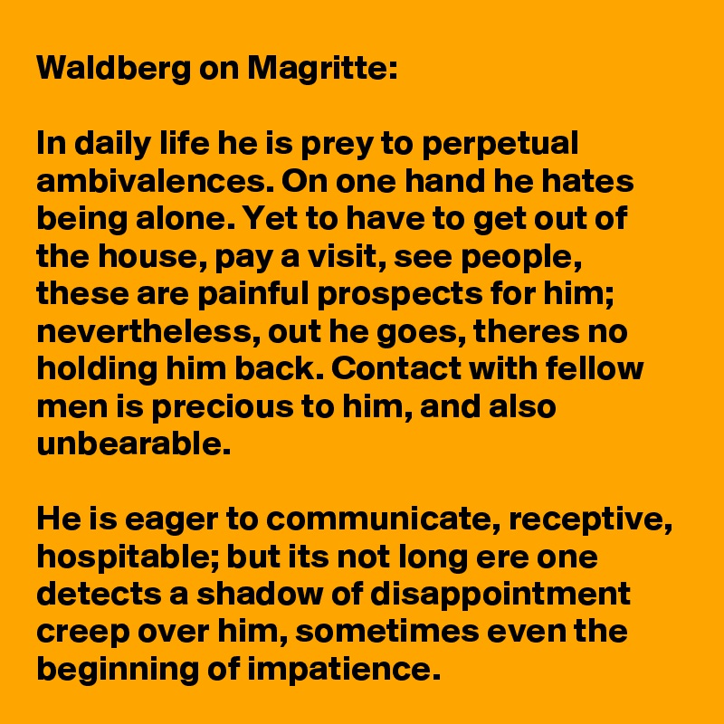 Waldberg on Magritte:

In daily life he is prey to perpetual ambivalences. On one hand he hates being alone. Yet to have to get out of the house, pay a visit, see people, these are painful prospects for him; nevertheless, out he goes, theres no holding him back. Contact with fellow men is precious to him, and also unbearable. 

He is eager to communicate, receptive, hospitable; but its not long ere one detects a shadow of disappointment creep over him, sometimes even the beginning of impatience.