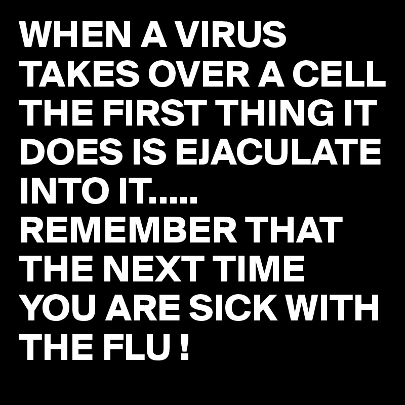WHEN A VIRUS TAKES OVER A CELL THE FIRST THING IT DOES IS EJACULATE INTO IT.....
REMEMBER THAT THE NEXT TIME YOU ARE SICK WITH THE FLU !