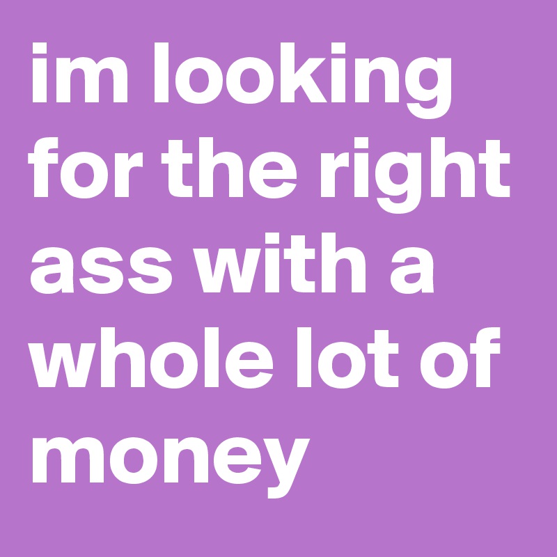 im looking for the right ass with a whole lot of money