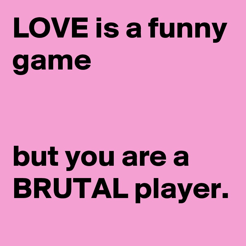 LOVE is a funny game                                                                                              but you are a BRUTAL player.