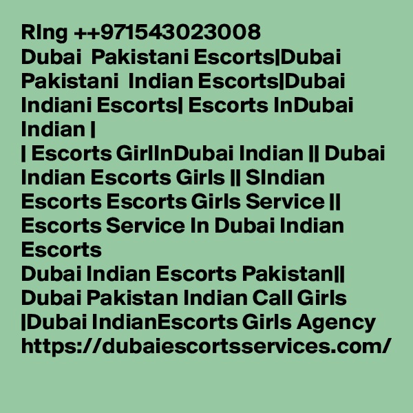 RIng ++971543023008
Dubai  Pakistani Escorts|Dubai Pakistani  Indian Escorts|Dubai Indiani Escorts| Escorts InDubai Indian |
| Escorts GirlInDubai Indian || Dubai Indian Escorts Girls || SIndian Escorts Escorts Girls Service || Escorts Service In Dubai Indian Escorts
Dubai Indian Escorts Pakistan|| Dubai Pakistan Indian Call Girls |Dubai IndianEscorts Girls Agency https://dubaiescortsservices.com/