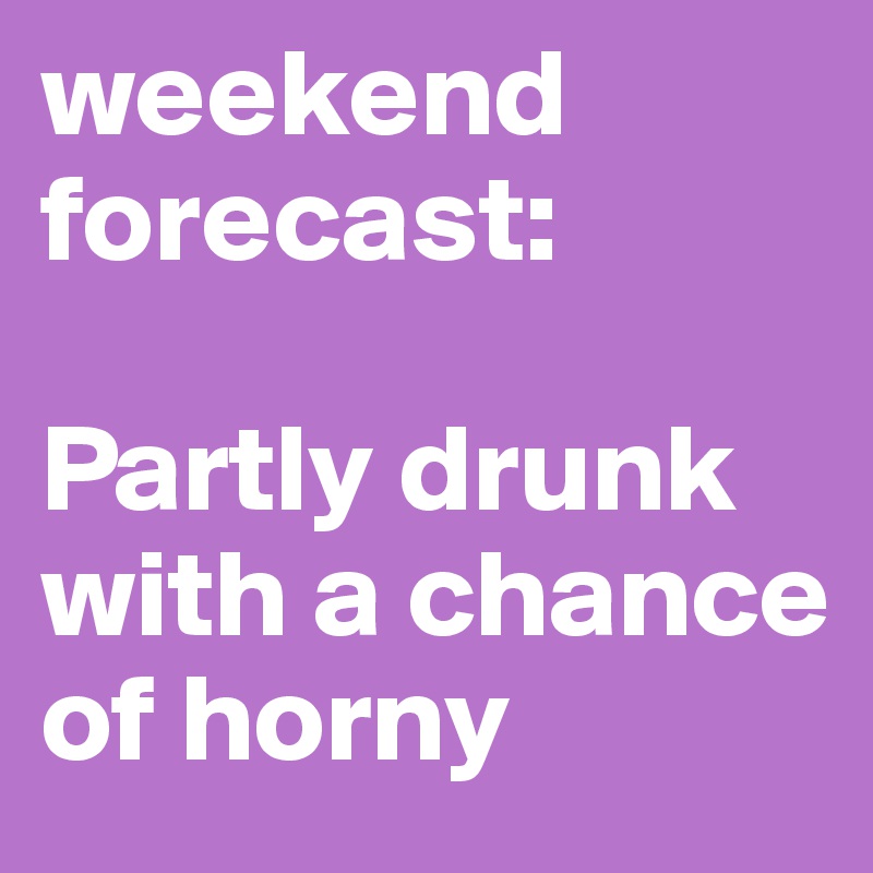 weekend forecast: 

Partly drunk with a chance of horny