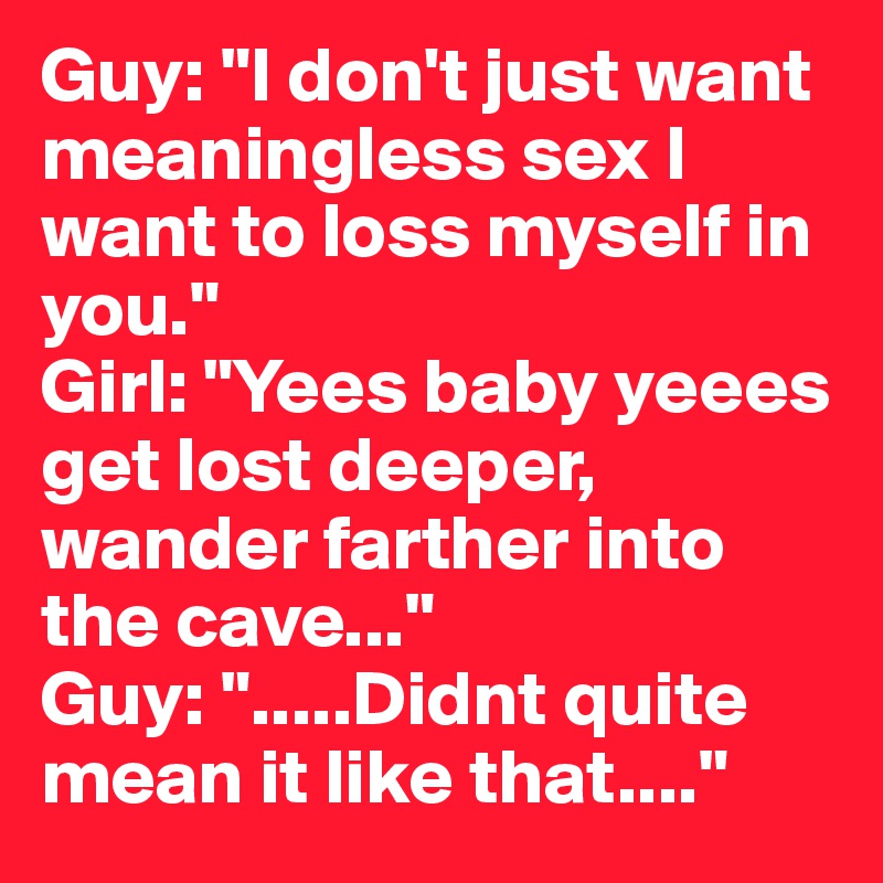 Guy: "I don't just want meaningless sex I want to loss myself in you."
Girl: "Yees baby yeees get lost deeper, wander farther into the cave..." 
Guy: ".....Didnt quite mean it like that...."