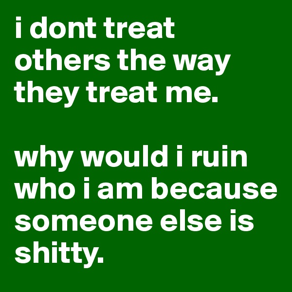 i dont treat others the way they treat me. 

why would i ruin who i am because someone else is shitty. 