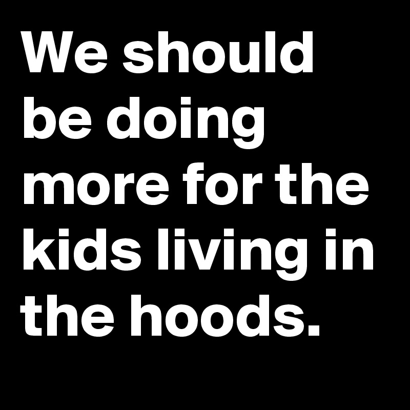 We should be doing more for the kids living in the hoods.
