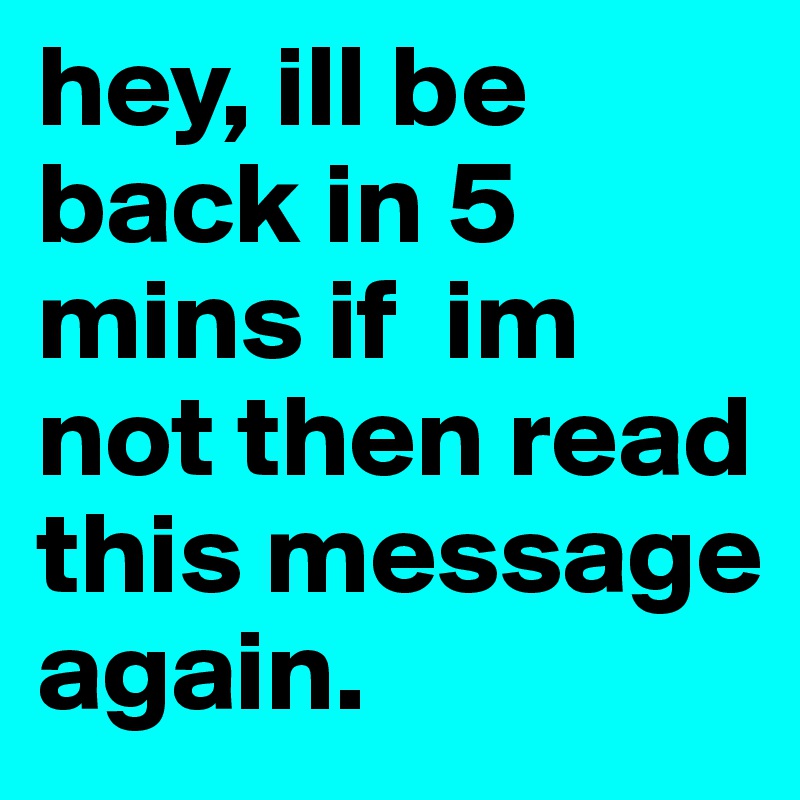 hey, ill be back in 5 mins if  im not then read this message again. 