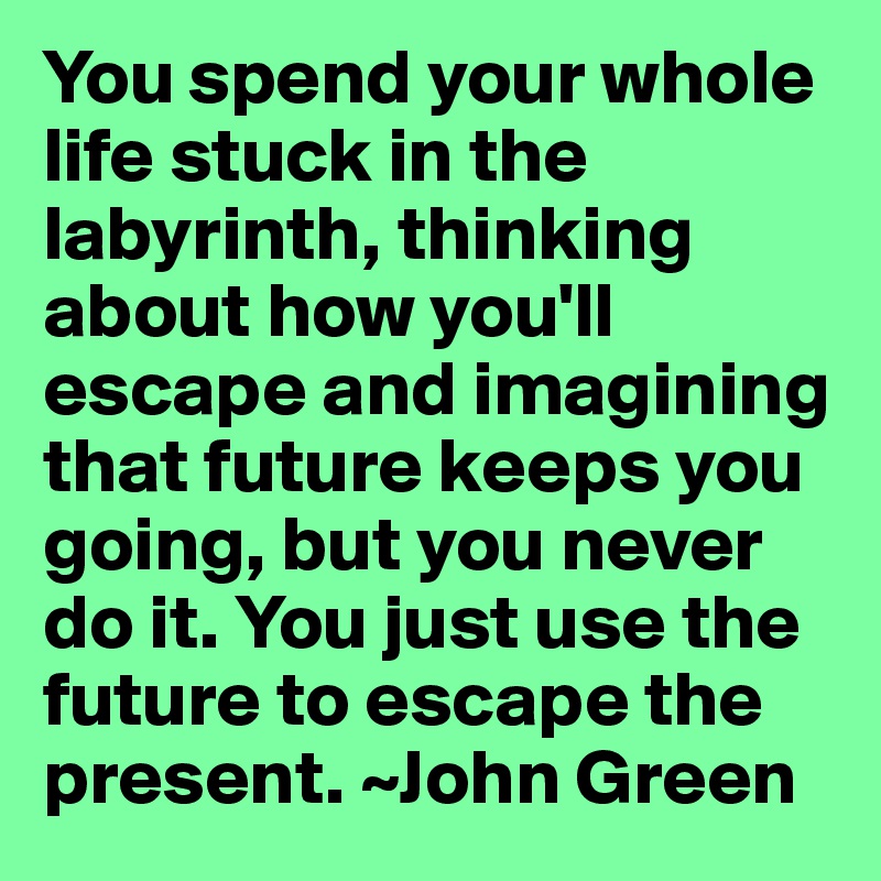 You spend your whole life stuck in the labyrinth, thinking about how you'll escape and imagining that future keeps you going, but you never do it. You just use the future to escape the present. ~John Green 