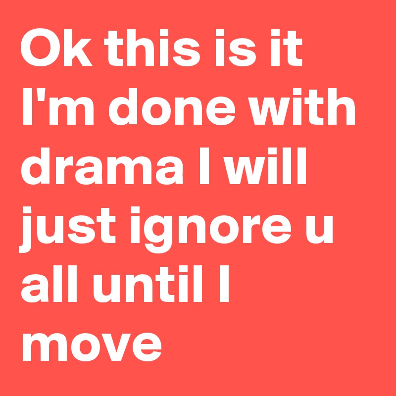 Ok this is it I'm done with drama I will just ignore u all until I move 