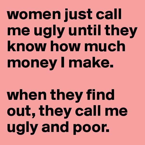 women just call me ugly until they know how much money I make. 

when they find  out, they call me ugly and poor. 