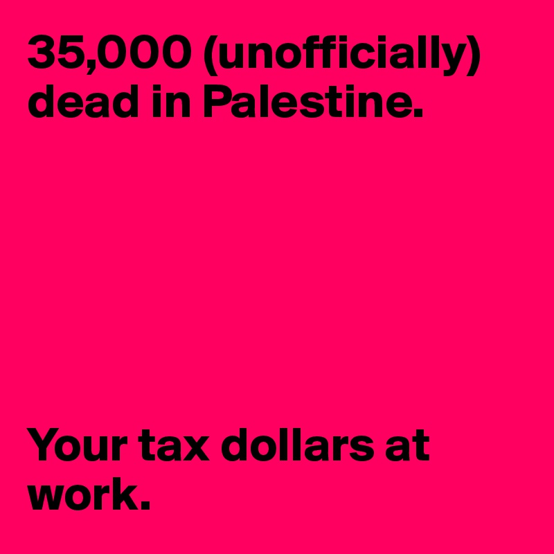 35,000 (unofficially) dead in Palestine.






Your tax dollars at work.