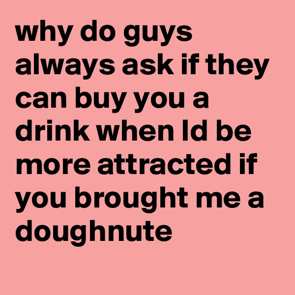 why do guys always ask if they can buy you a drink when Id be more attracted if you brought me a doughnute