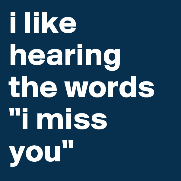 i like hearing the words "i miss you"