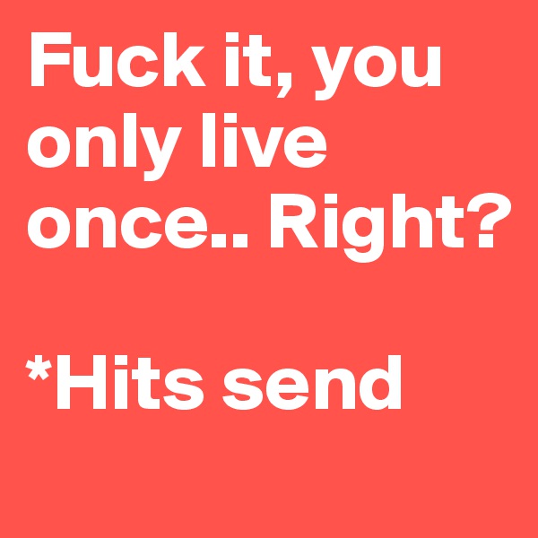 Fuck it, you only live once.. Right? 

*Hits send