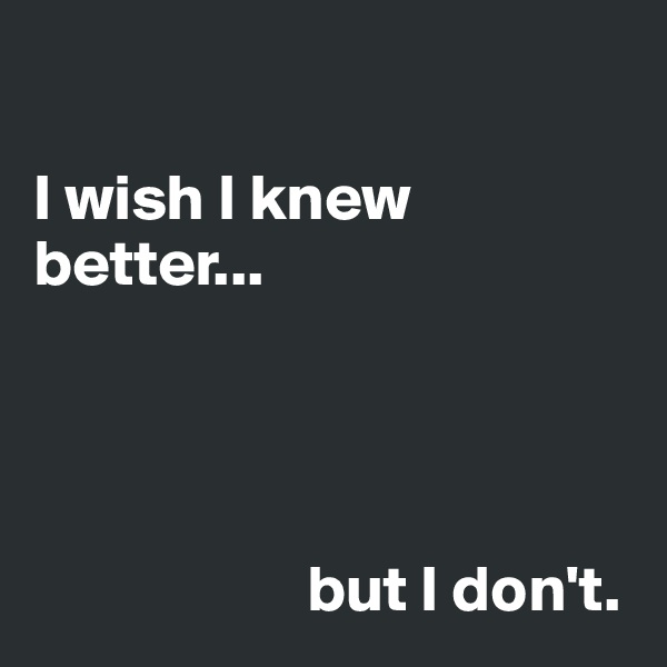 

I wish I knew better... 




                     but I don't. 