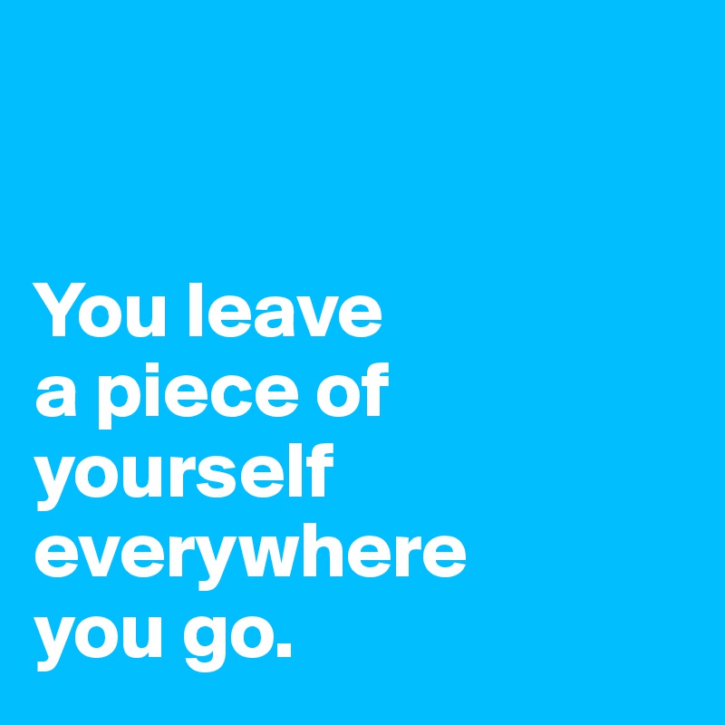 


You leave
a piece of
yourself everywhere
you go.